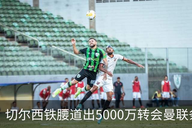 切尔西铁腰道出5000万转会曼联条件！埃德本周再次体检，原因曝光