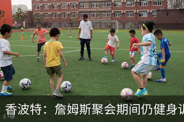 香波特：詹姆斯聚会期间仍健身训练&控制饮食 我就知道他肯定还打